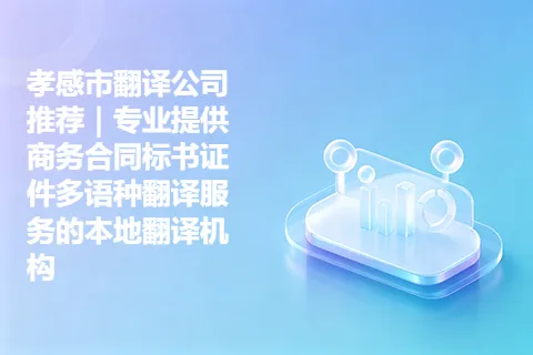 孝感市翻译公司推荐｜专业提供商务合同标书证件多语种翻译服务的本地翻译机构