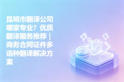 昆明市翻译公司哪家专业？优质翻译服务推荐｜商务合同证件多语种翻译解决方案