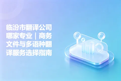 临汾市翻译公司哪家专业｜商务文件与多语种翻译服务选择指南
