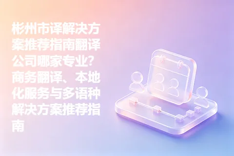 彬州市译解决方案推荐指南翻译公司哪家专业？商务翻译、本地化服务与多语种解决方案推荐指南