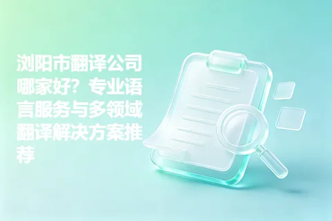 浏阳市翻译公司哪家好？专业语言服务与多领域翻译解决方案推荐