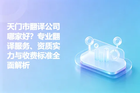 天门市翻译公司哪家好？专业翻译服务、资质实力与收费标准全面解析