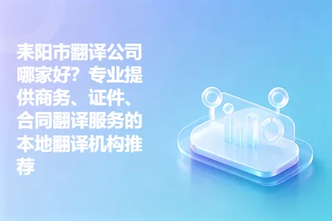 耒阳市翻译公司哪家好？专业提供商务、证件、合同翻译服务的本地翻译机构推荐