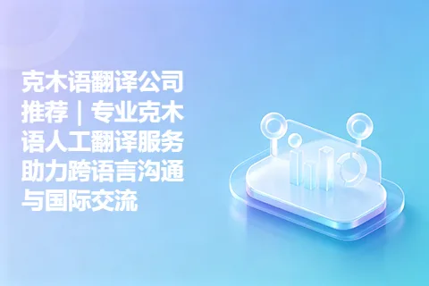 克木语翻译公司推荐｜专业克木语人工翻译服务助力跨语言沟通与国际交流