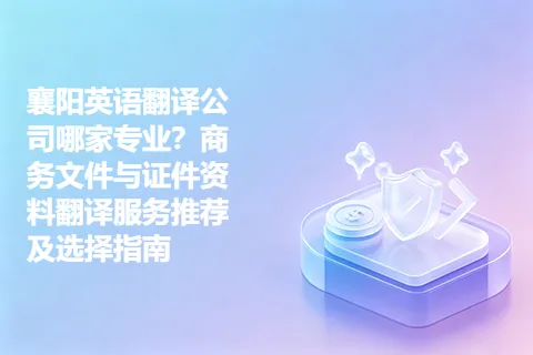 襄阳英语翻译公司哪家专业?商务文件与证件资料翻译服务推荐及选择指南