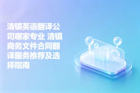 清镇英语翻译公司哪家专业 清镇商务文件合同翻译服务推荐及选择指南