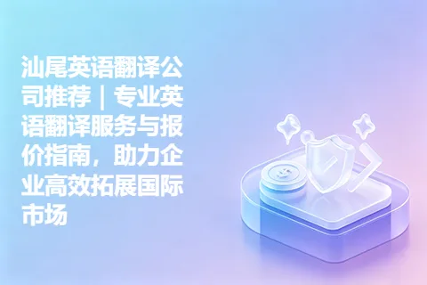 汕尾英语翻译公司推荐｜专业英语翻译服务与报价指南，助力企业高效拓展国际市场