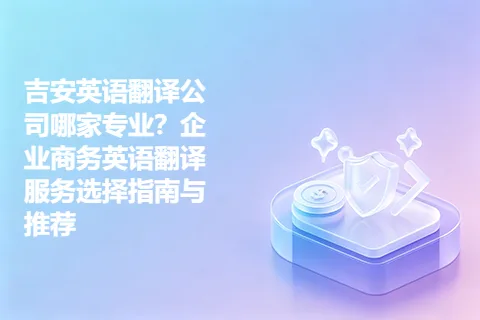 吉安英语翻译公司哪家专业？企业商务英语翻译服务选择指南与推荐