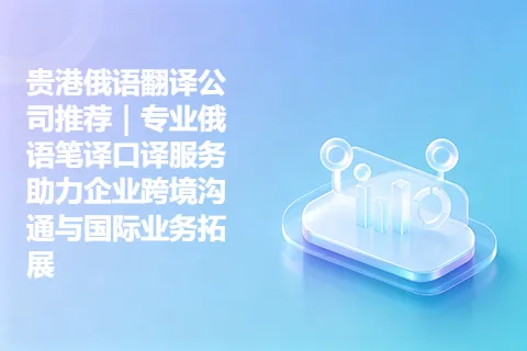 贵港俄语翻译公司推荐｜专业俄语笔译口译服务助力企业跨境沟通与国际业务拓展