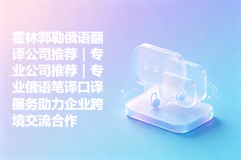霍林郭勒俄语翻译公司推荐｜专业公司推荐｜专业俄语笔译口译服务助力企业跨境交流合作