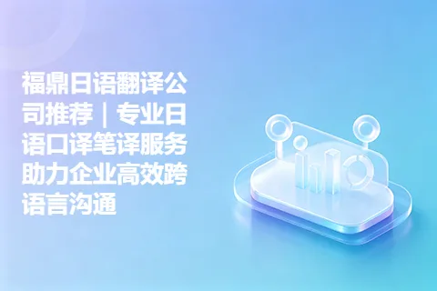 福鼎日语翻译公司推荐|专业日语口译笔译服务助力企业高效跨语言沟通