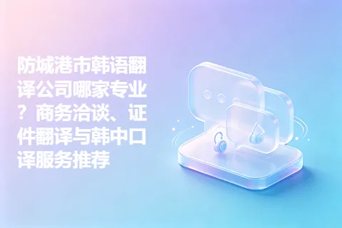 防城港市韩语翻译公司哪家专业？商务洽谈、证件翻译与韩中口译服务推荐