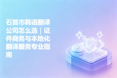 石首市韩语翻译公司怎么选｜证件商务与本地化翻译服务专业指南