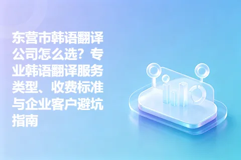 东营市韩语翻译公司怎么选？专业韩语翻译服务类型、收费标准与企业客户避坑指南