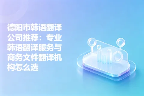 德阳市韩语翻译公司推荐：专业韩语翻译服务与商务文件翻译机构怎么选