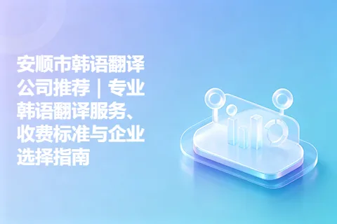 安顺市韩语翻译公司推荐|专业韩语翻译服务、收费标准与企业选择指南