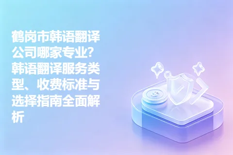 鹤岗市韩语翻译公司哪家专业？韩语翻译服务类型、收费标准与选择指南全面解析