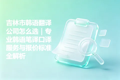 吉林市韩语翻译公司怎么选|专业韩语笔译口译服务与报价标准全解析