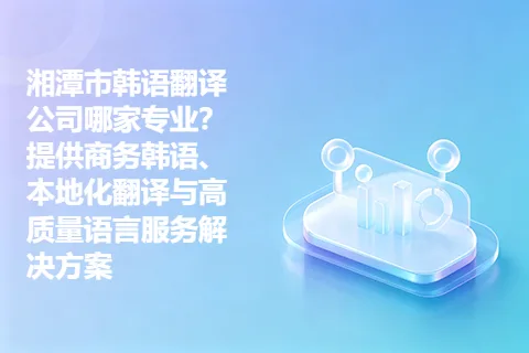 湘潭市韩语翻译公司哪家专业？提供商务韩语、本地化翻译与高质量语言服务解决方案