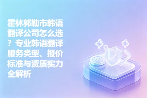 霍林郭勒市韩语翻译公司怎么选？专业韩语翻译服务类型、报价标准与资质实力全解析