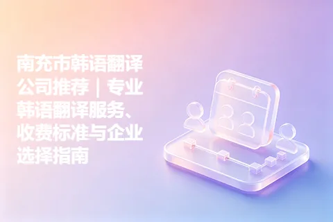南充市韩语翻译公司推荐|专业韩语翻译服务、收费标准与企业选择指南