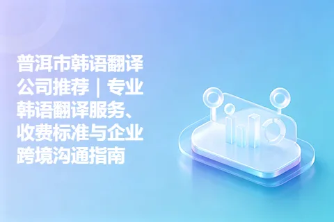 普洱市韩语翻译公司推荐｜专业韩语翻译服务、收费标准与企业跨境沟通指南