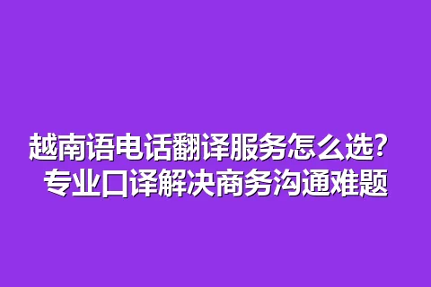 越南语电话翻译服务怎么选？专业口译解决商务沟通难题