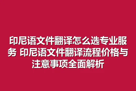 印尼语文件翻译怎么选专业服务 印尼语文件翻译流程价格与注意事项全面解析
