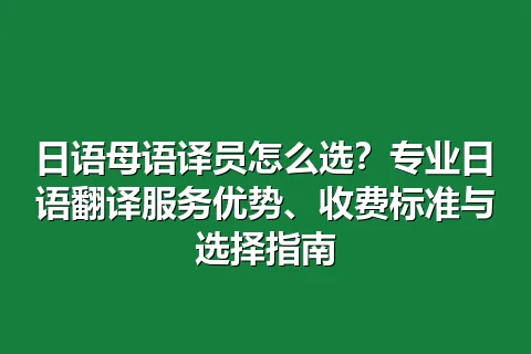 日语母语译员怎么选？专业日语翻译服务优势、收费标准与选择指南