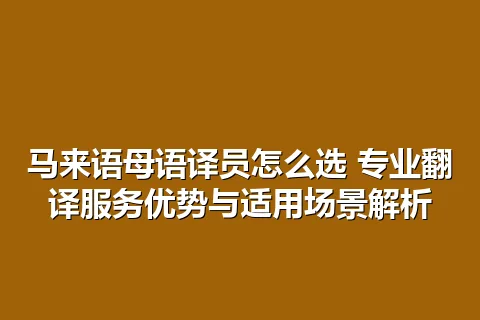 马来语母语译员怎么选 专业翻译服务优势与适用场景解析