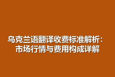 乌克兰语翻译收费标准解析：市场行情与费用构成详解