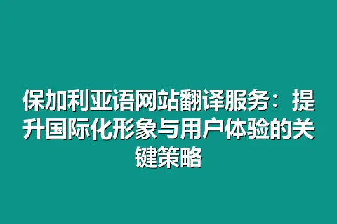 保加利亚语网站翻译服务：提升国际化形象与用户体验的关键策略