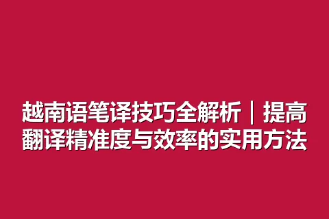 越南语笔译技巧全解析｜提高翻译精准度与效率的实用方法