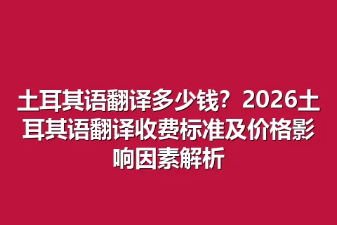 土耳其语翻译多少钱？2026土耳其语翻译收费标准及价格影响因素解析