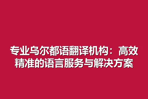 专业乌尔都语翻译机构：高效精准的语言服务与解决方案
