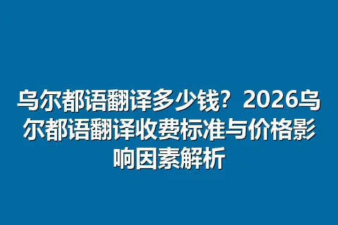 乌尔都语翻译多少钱？2026乌尔都语翻译收费标准与价格影响因素解析