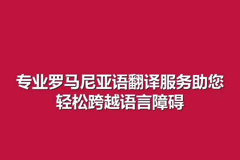 专业罗马尼亚语翻译服务助您轻松跨越语言障碍