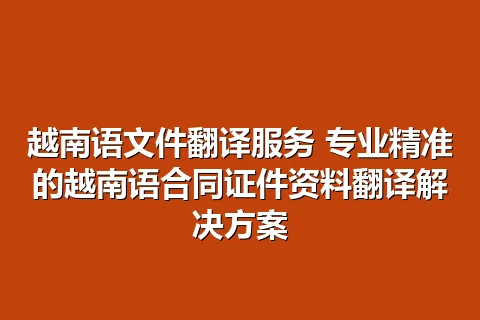 越南语文件翻译服务 专业精准的越南语合同证件资料翻译解决方案