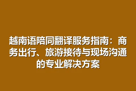 越南语陪同翻译服务指南：商务出行、旅游接待与现场沟通的专业解决方案