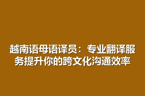 越南语母语译员：专业翻译服务提升你的跨文化沟通效率