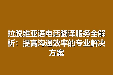 拉脱维亚语电话翻译服务全解析：提高沟通效率的专业解决方案