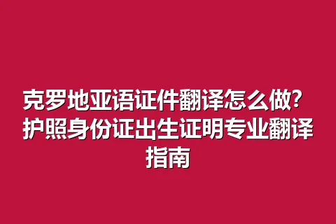 克罗地亚语证件翻译怎么做？护照身份证出生证明专业翻译指南
