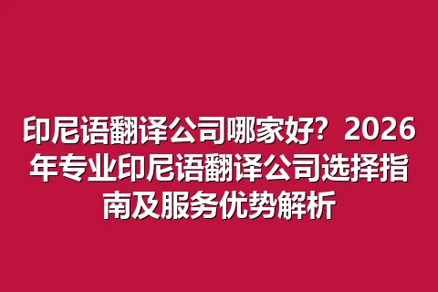 印尼语翻译公司哪家好？2026年专业印尼语翻译公司选择指南及服务优势解析