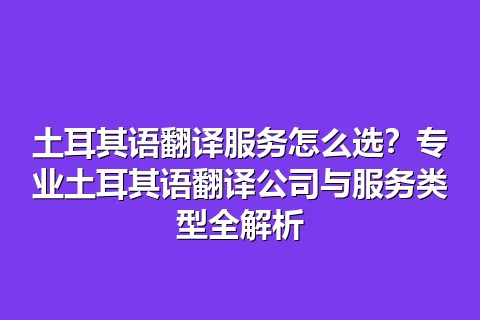 土耳其语翻译服务怎么选？专业土耳其语翻译公司与服务类型全解析