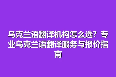 乌克兰语翻译机构怎么选？专业乌克兰语翻译服务与报价指南