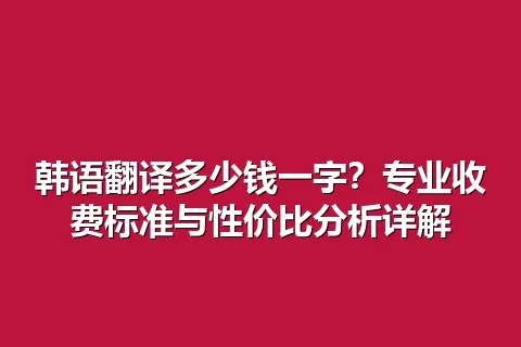 韩语翻译多少钱一字？专业收费标准与性价比分析详解