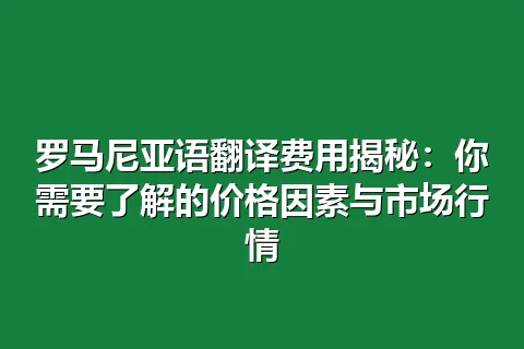 罗马尼亚语翻译费用揭秘：你需要了解的价格因素与市场行情