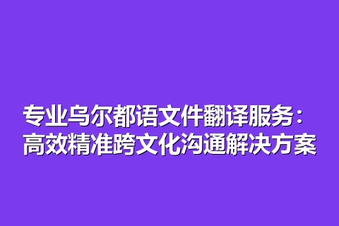 专业乌尔都语文件翻译服务：高效精准跨文化沟通解决方案