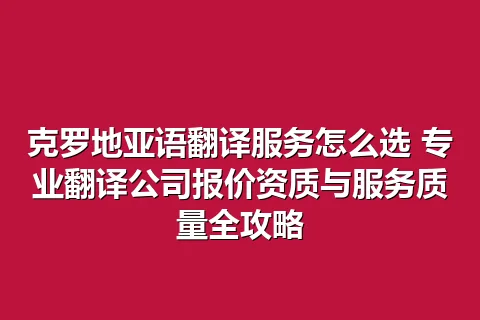 克罗地亚语翻译服务怎么选 专业翻译公司报价资质与服务质量全攻略