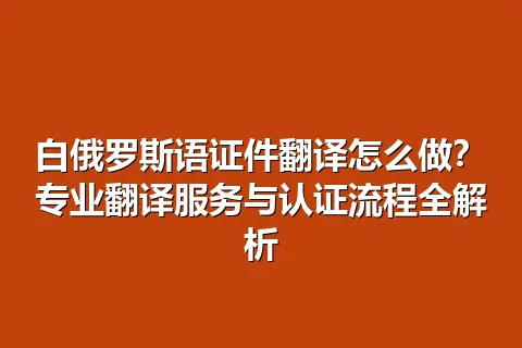 白俄罗斯语证件翻译怎么做？专业翻译服务与认证流程全解析